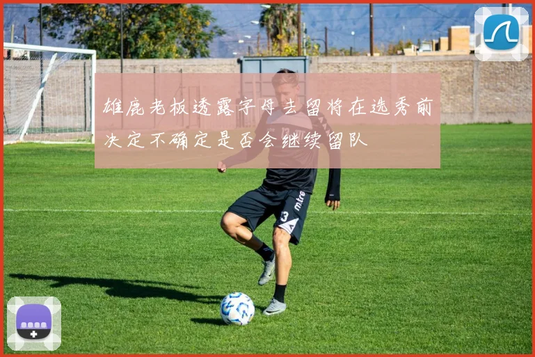 雄鹿老板透露字母去留将在选秀前决定不确定是否会继续留队