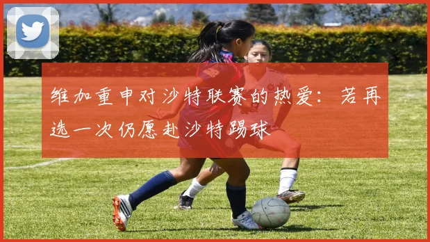 维加重申对沙特联赛的热爱：若再选一次仍愿赴沙特踢球