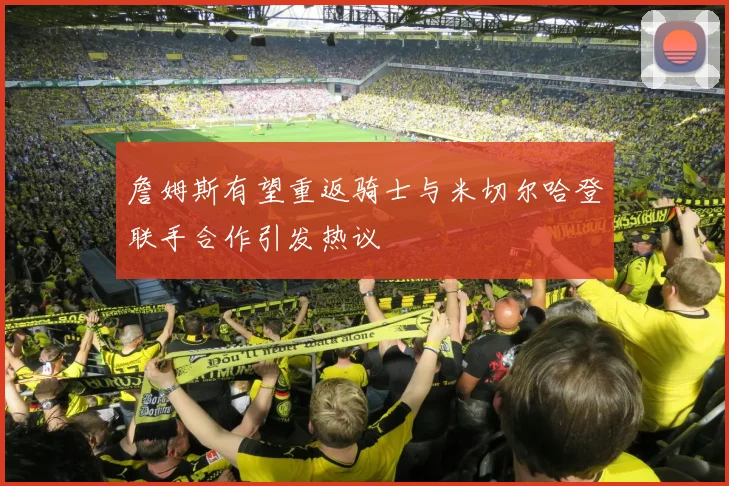 詹姆斯有望重返骑士与米切尔哈登联手合作引发热议