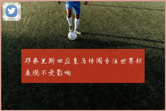 邓弗里斯回应皇马传闻专注世界杯表现不受影响