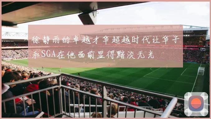 徐静雨的卓越才华超越时代让华子和SGA在他面前显得黯淡无光