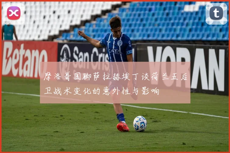 摩洛哥国脚萨拉赫埃丁谈荷兰五后卫战术变化的意外性与影响