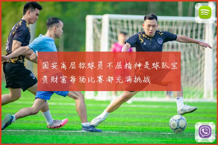 国安高层称球员不屈精神是球队宝贵财富每场比赛都充满挑战