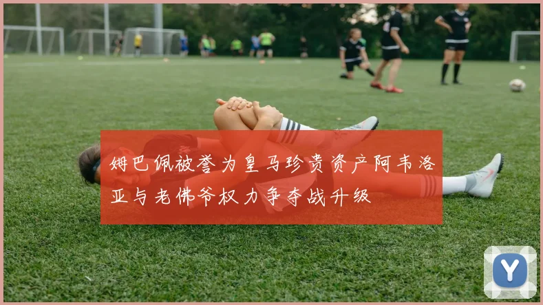 姆巴佩被誉为皇马珍贵资产阿韦洛亚与老佛爷权力争夺战升级