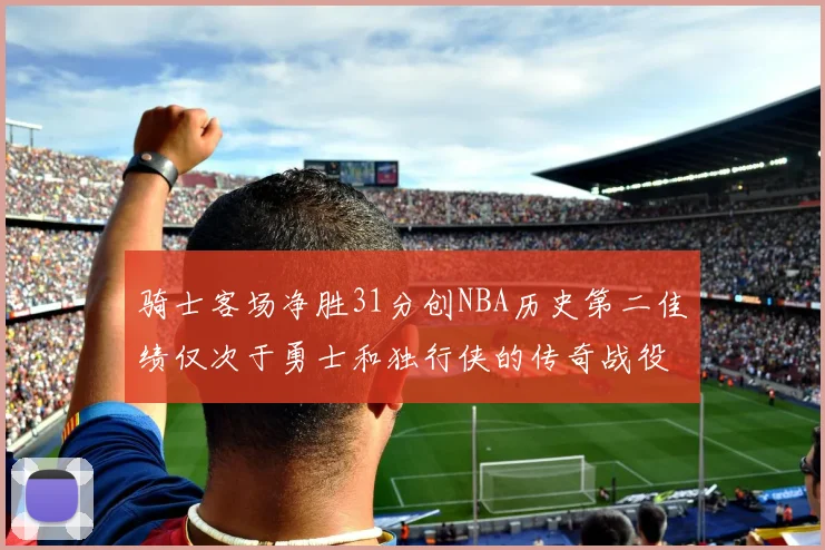 骑士客场净胜31分创NBA历史第二佳绩仅次于勇士和独行侠的传奇战役