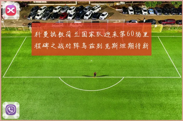 科曼执教荷兰国家队迎来第60场里程碑之战对阵乌兹别克斯坦期待新突破