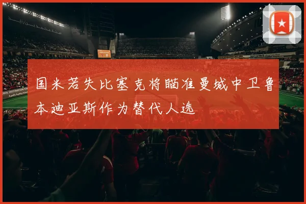 国米若失比塞克将瞄准曼城中卫鲁本迪亚斯作为替代人选
