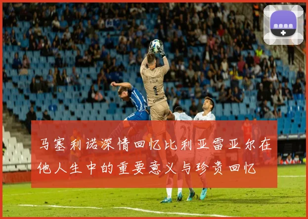 马塞利诺深情回忆比利亚雷亚尔在他人生中的重要意义与珍贵回忆