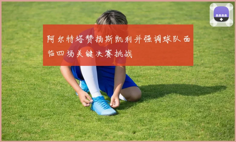 阿尔特塔赞扬斯凯利并强调球队面临四场关键决赛挑战