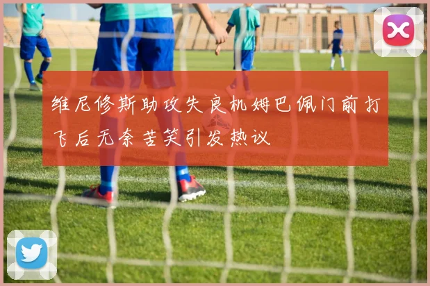 维尼修斯助攻失良机姆巴佩门前打飞后无奈苦笑引发热议