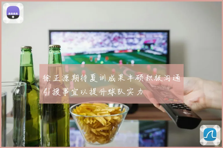 徐正源期待夏训成果丰硕积极沟通引援事宜以提升球队实力